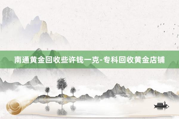 南通黄金回收些许钱一克-专科回收黄金店铺